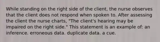 While standing on the right side of the client, the nurse observes that the client does not respond when spoken to. After assessing the client the nurse charts, "The client's hearing may be impaired on the right side." This statement is an example of: an inference. erroneous data. duplicate data. a cue.