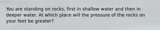 You are standing on rocks, first in shallow water and then in deeper water. At which place will the pressure of the rocks on your feet be greater?