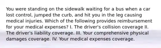 You were standing on the sidewalk waiting for a bus when a car lost control, jumped the curb, and hit you in the leg causing medical injuries. Which of the following provides reimbursement for your medical expenses? I. The driver's collision coverage II. The driver's liability coverage. III. Your comprehensive physical damages coverage. IV. Your medical expenses coverage.