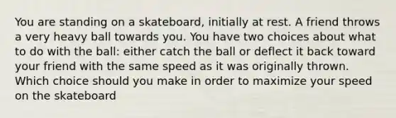 You are standing on a skateboard, initially at rest. A friend throws a very heavy ball towards you. You have two choices about what to do with the ball: either catch the ball or deflect it back toward your friend with the same speed as it was originally thrown. Which choice should you make in order to maximize your speed on the skateboard