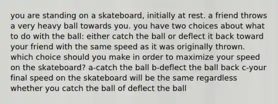 you are standing on a skateboard, initially at rest. a friend throws a very heavy ball towards you. you have two choices about what to do with the ball: either catch the ball or deflect it back toward your friend with the same speed as it was originally thrown. which choice should you make in order to maximize your speed on the skateboard? a-catch the ball b-deflect the ball back c-your final speed on the skateboard will be the same regardless whether you catch the ball of deflect the ball