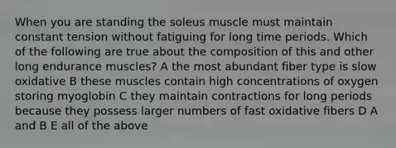 When you are standing the soleus muscle must maintain constant tension without fatiguing for long time periods. Which of the following are true about the composition of this and other long endurance muscles? A the most abundant fiber type is slow oxidative B these muscles contain high concentrations of oxygen storing myoglobin C they maintain contractions for long periods because they possess larger numbers of fast oxidative fibers D A and B E all of the above