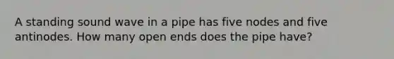 A standing sound wave in a pipe has five nodes and five antinodes. How many open ends does the pipe have?