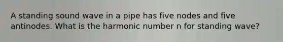 A standing sound wave in a pipe has five nodes and five antinodes. What is the harmonic number n for standing wave?