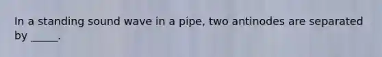 In a standing sound wave in a pipe, two antinodes are separated by _____.