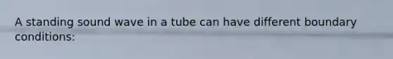 A standing sound wave in a tube can have different boundary conditions: