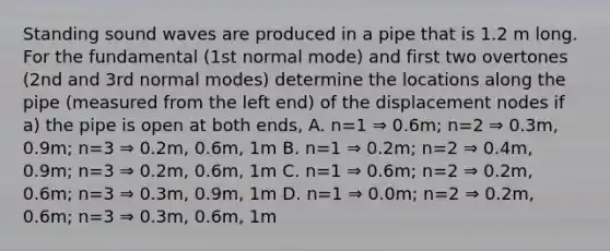 Standing sound waves are produced in a pipe that is 1.2 m long. For the fundamental (1st normal mode) and first two overtones (2nd and 3rd normal modes) determine the locations along the pipe (measured from the left end) of the displacement nodes if a) the pipe is open at both ends, A. n=1 ⇒ 0.6m; n=2 ⇒ 0.3m, 0.9m; n=3 ⇒ 0.2m, 0.6m, 1m B. n=1 ⇒ 0.2m; n=2 ⇒ 0.4m, 0.9m; n=3 ⇒ 0.2m, 0.6m, 1m C. n=1 ⇒ 0.6m; n=2 ⇒ 0.2m, 0.6m; n=3 ⇒ 0.3m, 0.9m, 1m D. n=1 ⇒ 0.0m; n=2 ⇒ 0.2m, 0.6m; n=3 ⇒ 0.3m, 0.6m, 1m