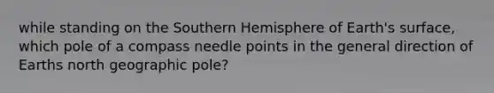 while standing on the Southern Hemisphere of Earth's surface, which pole of a compass needle points in the general direction of Earths north geographic pole?