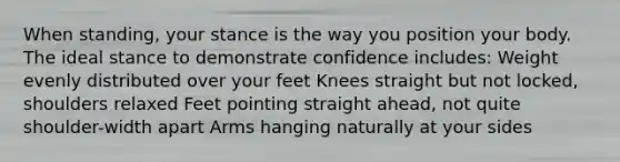 When standing, your stance is the way you position your body. The ideal stance to demonstrate confidence includes: Weight evenly distributed over your feet Knees straight but not locked, shoulders relaxed Feet pointing straight ahead, not quite shoulder-width apart Arms hanging naturally at your sides