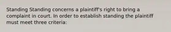 Standing Standing concerns a plaintiff's right to bring a complaint in court. In order to establish standing the plaintiff must meet three criteria: