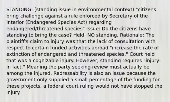 STANDING: (standing issue in environmental context) "citizens bring challenge against a rule enforced by Secretary of the Interior (Endangered Species Act) regarding endangered/threatened species" Issue: Do the citizens have standing to bring the case? Held: NO standing. Rationale: The plaintiff's claim to injury was that the lack of consultation with respect to certain funded activities abroad "increase the rate of extinction of endangered and threatened species." Court held that was a cognizable injury. However, standing requires "injury-in fact." Meaning the party seeking review must actually be among the injured. Redressability is also an issue because the government only supplied a small percentage of the funding for these projects, a federal court ruling would not have stopped the injury.