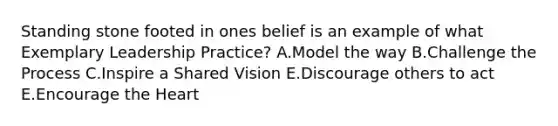 Standing stone footed in ones belief is an example of what Exemplary Leadership Practice? A.Model the way B.Challenge the Process C.Inspire a Shared Vision E.Discourage others to act E.Encourage the Heart