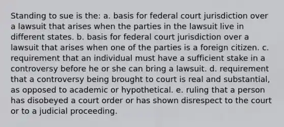 Standing to sue is the: a. ​basis for federal court jurisdiction over a lawsuit that arises when the parties in the lawsuit live in different states. b. ​basis for federal court jurisdiction over a lawsuit that arises when one of the parties is a foreign citizen. c. ​requirement that an individual must have a sufficient stake in a controversy before he or she can bring a lawsuit. d. ​requirement that a controversy being brought to court is real and substantial, as opposed to academic or hypothetical. e. ​ruling that a person has disobeyed a court order or has shown disrespect to the court or to a judicial proceeding.