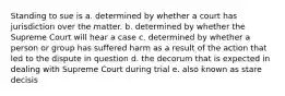 Standing to sue is a. determined by whether a court has jurisdiction over the matter. b. determined by whether the Supreme Court will hear a case c. determined by whether a person or group has suffered harm as a result of the action that led to the dispute in question d. the decorum that is expected in dealing with Supreme Court during trial e. also known as stare decisis