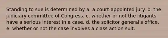 Standing to sue is determined by a. a court-appointed jury. b. the judiciary committee of Congress. c. whether or not the litigants have a serious interest in a case. d. the solicitor general's office. e. whether or not the case involves a class action suit.