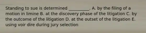 Standing to sue is determined __________. A. by the filing of a motion in limine B. at the discovery phase of the litigation C. by the outcome of the litigation D. at the outset of the litigation E. using voir dire during jury selection