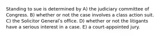 Standing to sue is determined by A) the judiciary committee of Congress. B) whether or not the case involves a class action suit. C) the Solicitor Generalʹs office. D) whether or not the litigants have a serious interest in a case. E) a court-appointed jury.