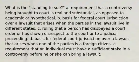 What is the "standing to sue?" a. requirement that a controversy being brought to court is real and substantial, as opposed to academic or hypothetical. b. basis for federal court jurisdiction over a lawsuit that arises when the parties in the lawsuit live in different states. c. ruling that a person has disobeyed a court order or has shown disrespect to the court or to a judicial proceeding. d. basis for federal court jurisdiction over a lawsuit that arises when one of the parties is a foreign citizen. e. requirement that an individual must have a sufficient stake in a controversy before he or she can bring a lawsuit.