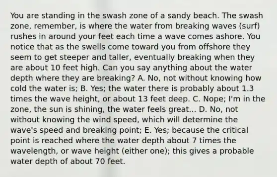 You are standing in the swash zone of a sandy beach. The swash zone, remember, is where the water from breaking waves (surf) rushes in around your feet each time a wave comes ashore. You notice that as the swells come toward you from offshore they seem to get steeper and taller, eventually breaking when they are about 10 feet high. Can you say anything about the water depth where they are breaking? A. No, not without knowing how cold the water is; B. Yes; the water there is probably about 1.3 times the wave height, or about 13 feet deep. C. Nope; I'm in the zone, the sun is shining, the water feels great... D. No, not without knowing the wind speed, which will determine the wave's speed and breaking point; E. Yes; because the critical point is reached where the water depth about 7 times the wavelength, or wave height (either one); this gives a probable water depth of about 70 feet.