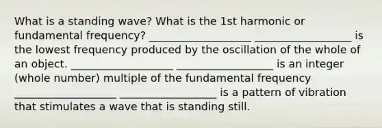 What is a standing wave? What is the 1st harmonic or fundamental frequency? ___________________ __________________ is the lowest frequency produced by the oscillation of the whole of an object. ___________________ __________________ is an integer (whole number) multiple of the fundamental frequency ___________________ __________________ is a pattern of vibration that stimulates a wave that is standing still.