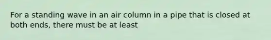 For a standing wave in an air column in a pipe that is closed at both ends, there must be at least