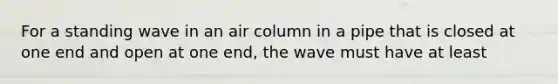 For a standing wave in an air column in a pipe that is closed at one end and open at one end, the wave must have at least