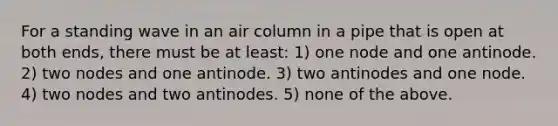 For a standing wave in an air column in a pipe that is open at both ends, there must be at least: 1) one node and one antinode. 2) two nodes and one antinode. 3) two antinodes and one node. 4) two nodes and two antinodes. 5) none of the above.