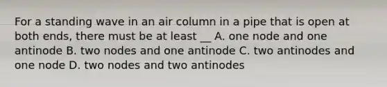 For a standing wave in an air column in a pipe that is open at both ends, there must be at least __ A. one node and one antinode B. two nodes and one antinode C. two antinodes and one node D. two nodes and two antinodes