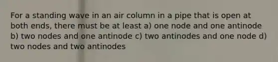 For a standing wave in an air column in a pipe that is open at both ends, there must be at least a) one node and one antinode b) two nodes and one antinode c) two antinodes and one node d) two nodes and two antinodes