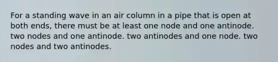 For a standing wave in an air column in a pipe that is open at both ends, there must be at least one node and one antinode. two nodes and one antinode. two antinodes and one node. two nodes and two antinodes.