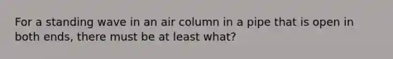 For a standing wave in an air column in a pipe that is open in both ends, there must be at least what?