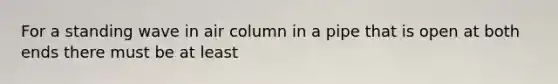 For a standing wave in air column in a pipe that is open at both ends there must be at least