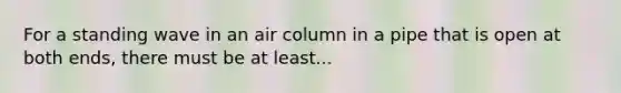 For a standing wave in an air column in a pipe that is open at both ends, there must be at least...