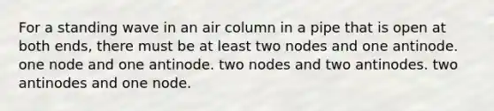 For a standing wave in an air column in a pipe that is open at both ends, there must be at least two nodes and one antinode. one node and one antinode. two nodes and two antinodes. two antinodes and one node.