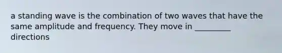 a standing wave is the combination of two waves that have the same amplitude and frequency. They move in _________ directions