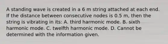 A standing wave is created in a 6 m string attached at each end. If the distance between consecutive nodes is 0.5 m, then the string is vibrating in its: A. third harmonic mode. B. sixth harmonic mode. C. twelfth harmonic mode. D. Cannot be determined with the information given.