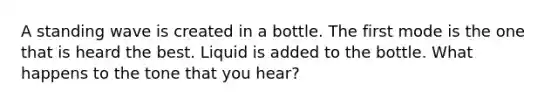 A standing wave is created in a bottle. The first mode is the one that is heard the best. Liquid is added to the bottle. What happens to the tone that you hear?