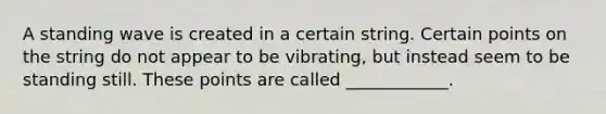 A standing wave is created in a certain string. Certain points on the string do not appear to be vibrating, but instead seem to be standing still. These points are called ____________.