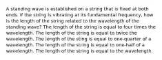 A standing wave is established on a string that is fixed at both ends. If the string is vibrating at its fundamental frequency, how is the length of the string related to the wavelength of the standing wave? The length of the string is equal to four times the wavelength. The length of the string is equal to twice the wavelength. The length of the sting is equal to one-quarter of a wavelength. The length of the string is equal to one-half of a wavelength. The length of the string is equal to the wavelength.