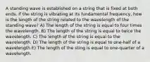 A standing wave is established on a string that is fixed at both ends. If the string is vibrating at its fundamental frequency, how is the length of the string related to the wavelength of the standing wave? A) The length of the string is equal to four times the wavelength. B) The length of the string is equal to twice the wavelength. C) The length of the string is equal to the wavelength. D) The length of the string is equal to one-half of a wavelength E) The length of the sting is equal to one-quarter of a wavelength.