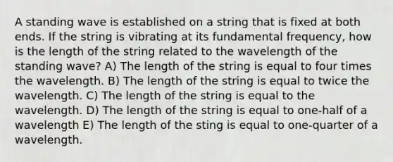 A standing wave is established on a string that is fixed at both ends. If the string is vibrating at its fundamental frequency, how is the length of the string related to the wavelength of the standing wave? A) The length of the string is equal to four times the wavelength. B) The length of the string is equal to twice the wavelength. C) The length of the string is equal to the wavelength. D) The length of the string is equal to one-half of a wavelength E) The length of the sting is equal to one-quarter of a wavelength.