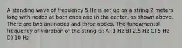 A standing wave of frequency 5 Hz is set up on a string 2 meters long with nodes at both ends and in the center, as shown above. There are two antinodes and three nodes. The fundamental frequency of vibration of the string is: A) 1 Hz B) 2.5 Hz C) 5 Hz D) 10 Hz