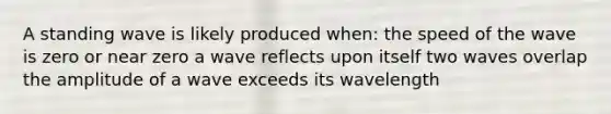 A standing wave is likely produced when: the speed of the wave is zero or near zero a wave reflects upon itself two waves overlap the amplitude of a wave exceeds its wavelength