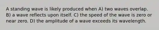 A standing wave is likely produced when A) two waves overlap. B) a wave reflects upon itself. C) the speed of the wave is zero or near zero. D) the amplitude of a wave exceeds its wavelength.