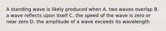 A standing wave is likely produced when A. two waves overlap B. a wave reflects upon itself C. the speed of the wave is zero or near zero D. the amplitude of a wave exceeds its wavelength