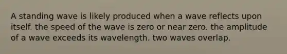 A standing wave is likely produced when a wave reflects upon itself. the speed of the wave is zero or near zero. the amplitude of a wave exceeds its wavelength. two waves overlap.