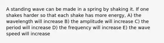 A standing wave can be made in a spring by shaking it. If one shakes harder so that each shake has more energy, A) the wavelength will increase B) the amplitude will increase C) the period will increase D) the frequency will increase E) the wave speed will increase