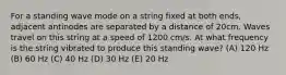 For a standing wave mode on a string fixed at both ends, adjacent antinodes are separated by a distance of 20cm. Waves travel on this string at a speed of 1200 cm/s. At what frequency is the string vibrated to produce this standing wave? (A) 120 Hz (B) 60 Hz (C) 40 Hz (D) 30 Hz (E) 20 Hz