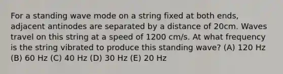 For a standing wave mode on a string fixed at both ends, adjacent antinodes are separated by a distance of 20cm. Waves travel on this string at a speed of 1200 cm/s. At what frequency is the string vibrated to produce this standing wave? (A) 120 Hz (B) 60 Hz (C) 40 Hz (D) 30 Hz (E) 20 Hz