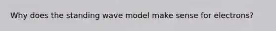 Why does the standing wave model make sense for electrons?